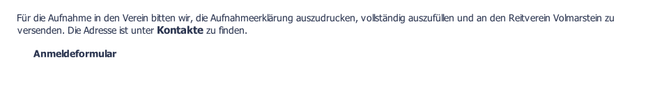 Für die Aufnahme in den Verein bitten wir, die Aufnahmeerklärung auszudrucken, vollständig auszufüllen und an den Reitverein Volmarstein zu versenden. Die Adresse ist unter Kontakte zu finden.  Anmeldeformular