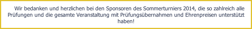 Wir bedanken und herzlichen bei den Sponsoren des Sommerturniers 2014, die so zahlreich alle Prüfungen und die gesamte Veranstaltung mit Prüfungsübernahmen und Ehrenpreisen unterstützt haben!