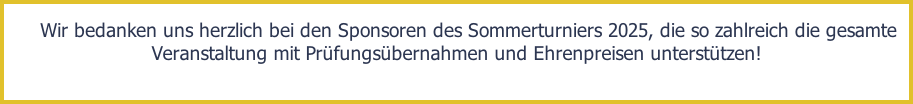 Wir bedanken uns herzlich bei den Sponsoren des Sommerturniers 2025, die so zahlreich die gesamte Veranstaltung mit Prüfungsübernahmen und Ehrenpreisen unterstützen!